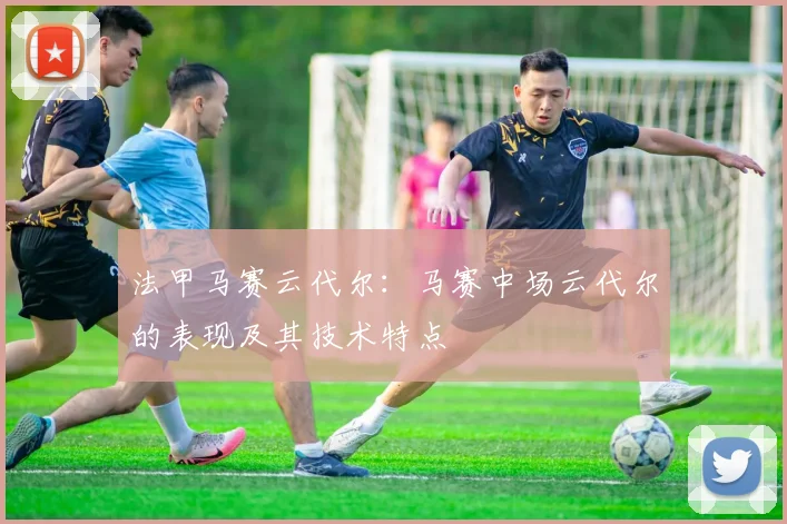 法甲马赛云代尔：马赛中场云代尔的表现及其技术特点