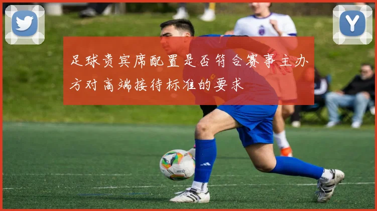 足球贵宾席配置是否符合赛事主办方对高端接待标准的要求