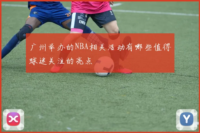 广州举办的NBA相关活动有哪些值得球迷关注的亮点