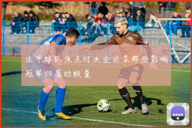 法甲球队焦点对决全记录那些影响冠军归属的较量